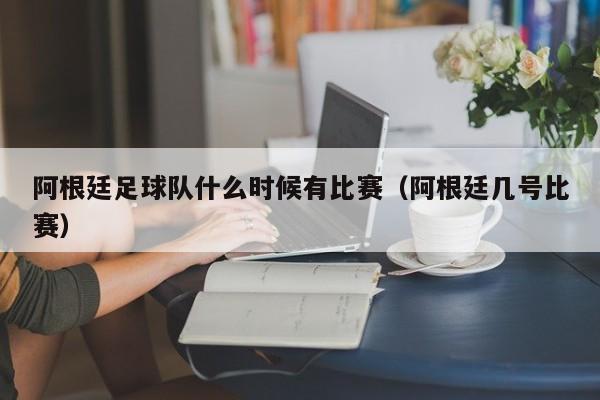 阿根廷足球队什么时候有比赛（阿根廷几号比赛）