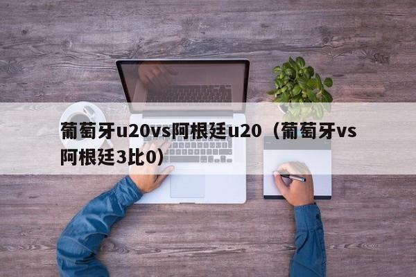 葡萄牙u20vs阿根廷u20（葡萄牙vs阿根廷3比0）