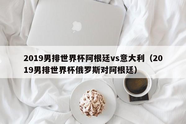 2019男排世界杯阿根廷vs意大利（2019男排世界杯俄罗斯对阿根廷）