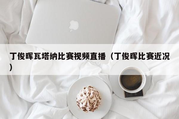 丁俊晖瓦塔纳比赛视频直播（丁俊晖比赛近况）