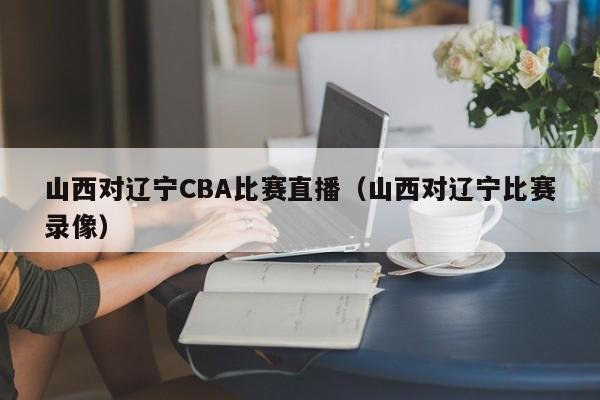 山西对辽宁CBA比赛直播（山西对辽宁比赛录像）