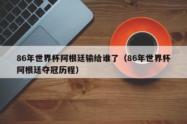 86年世界杯阿根廷输给谁了（86年世界杯阿根廷夺冠历程）