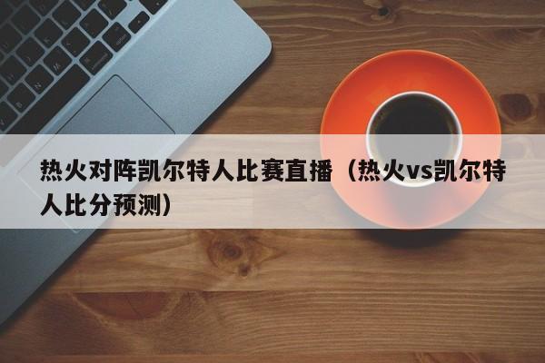 热火对阵凯尔特人比赛直播（热火vs凯尔特人比分预测）