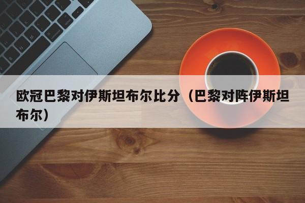 欧冠巴黎对伊斯坦布尔比分（巴黎对阵伊斯坦布尔）