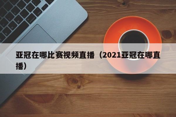 亚冠在哪比赛视频直播（2021亚冠在哪直播）