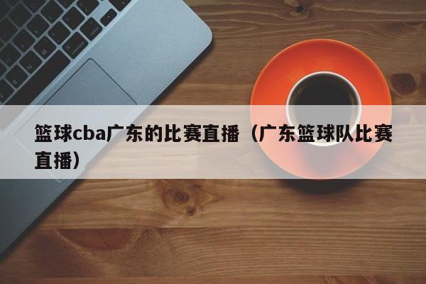 篮球cba广东的比赛直播（广东篮球队比赛直播）