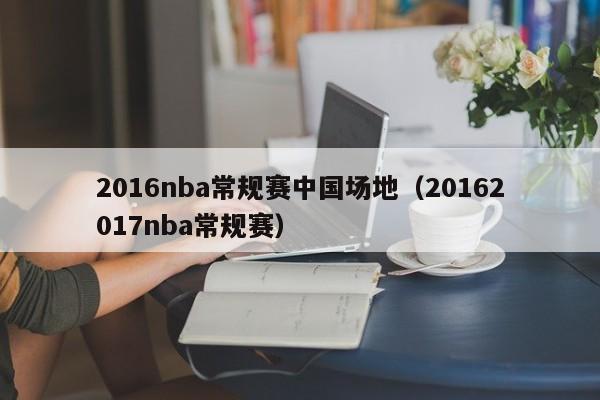 2016nba常规赛中国场地（20162017nba常规赛）