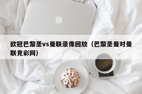 欧冠巴黎圣vs曼联录像回放（巴黎圣曼对曼联竞彩网）