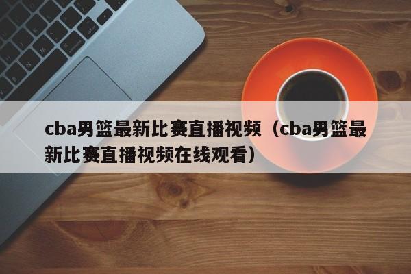 cba男篮最新比赛直播视频（cba男篮最新比赛直播视频在线观看）