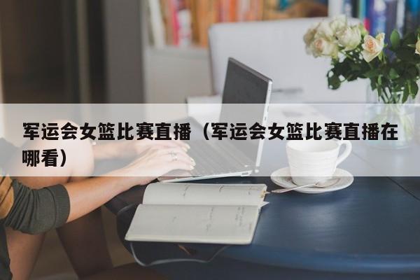 军运会女篮比赛直播（军运会女篮比赛直播在哪看）