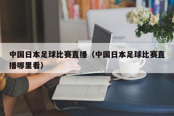 中国日本足球比赛直播（中国日本足球比赛直播哪里看）