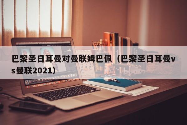 巴黎圣日耳曼对曼联姆巴佩（巴黎圣日耳曼vs曼联2021）