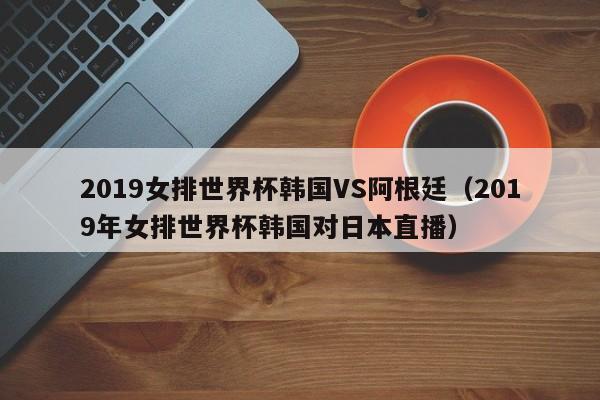 2019女排世界杯韩国VS阿根廷（2019年女排世界杯韩国对日本直播）