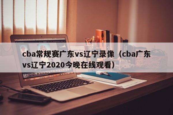 cba常规赛广东vs辽宁录像（cba广东vs辽宁2020今晚在线观看）