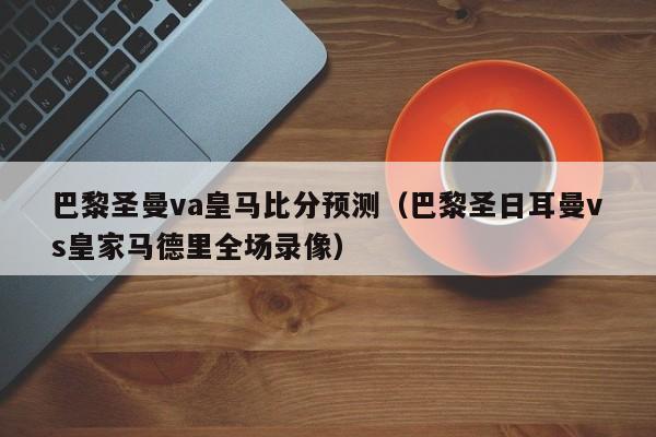 巴黎圣曼va皇马比分预测（巴黎圣日耳曼vs皇家马德里全场录像）