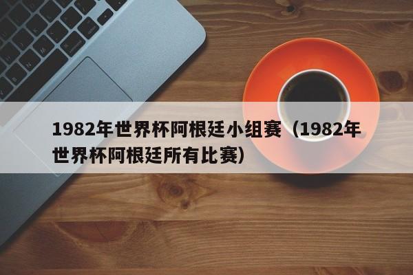 1982年世界杯阿根廷小组赛（1982年世界杯阿根廷所有比赛）