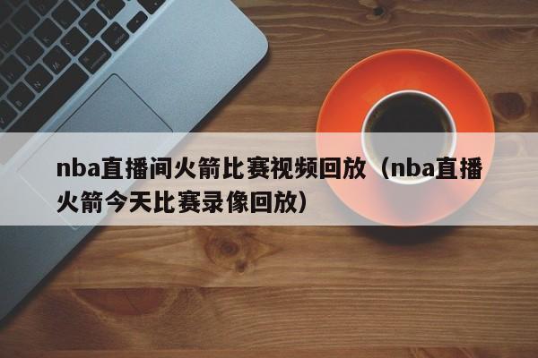 nba直播间火箭比赛视频回放（nba直播火箭今天比赛录像回放）