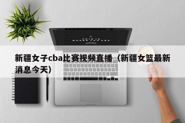 新疆女子cba比赛视频直播（新疆女篮最新消息今天）