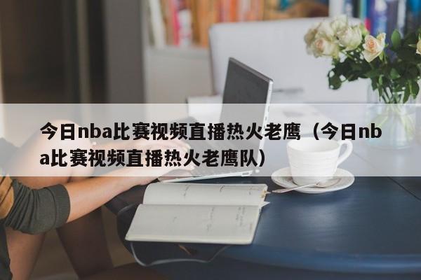 今日nba比赛视频直播热火老鹰（今日nba比赛视频直播热火老鹰队）