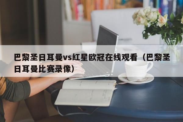 巴黎圣日耳曼vs红星欧冠在线观看（巴黎圣日耳曼比赛录像）