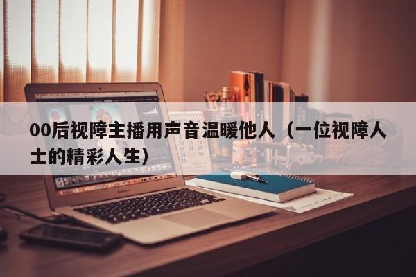 00后视障主播用声音温暖他人（一位视障人士的精彩人生）