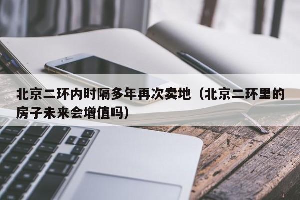 北京二环内时隔多年再次卖地（北京二环里的房子未来会增值吗）