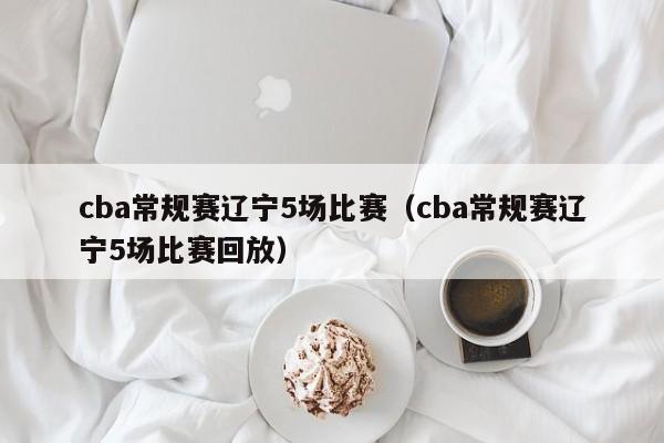 cba常规赛辽宁5场比赛（cba常规赛辽宁5场比赛回放）