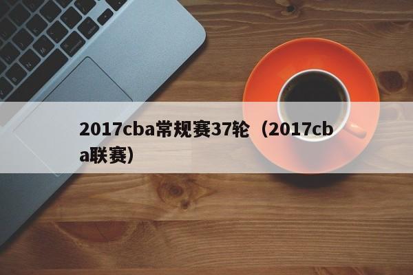 2017cba常规赛37轮（2017cba联赛）