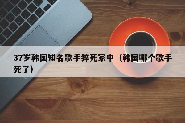 37岁韩国知名歌手猝死家中（韩国哪个歌手死了）