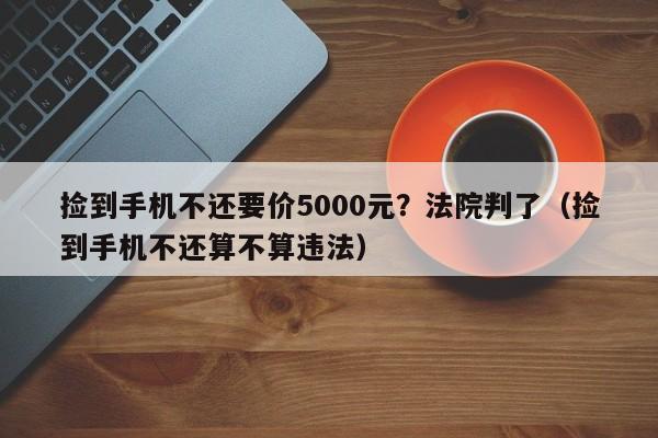 捡到手机不还要价5000元？法院判了（捡到手机不还算不算违法）