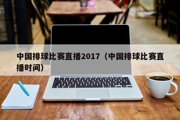 中国排球比赛直播2017（中国排球比赛直播时间）