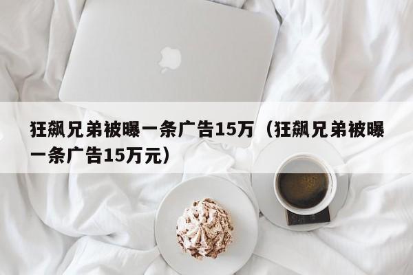 狂飙兄弟被曝一条广告15万（狂飙兄弟被曝一条广告15万元）