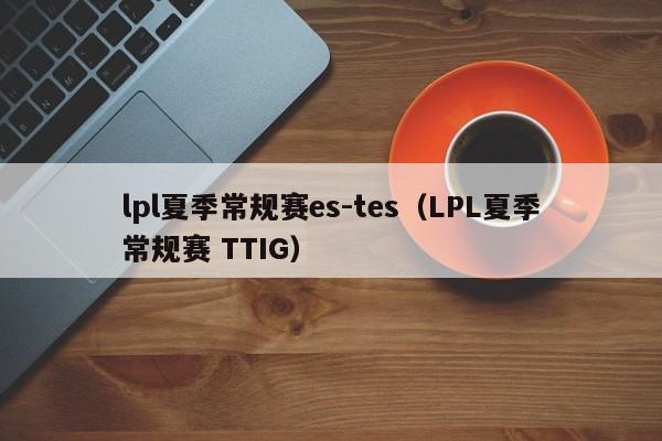 lpl夏季常规赛es-tes（LPL夏季常规赛 TTIG）