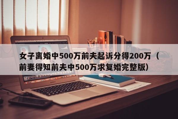 女子离婚中500万前夫起诉分得200万（前妻得知前夫中500万求复婚完整版）