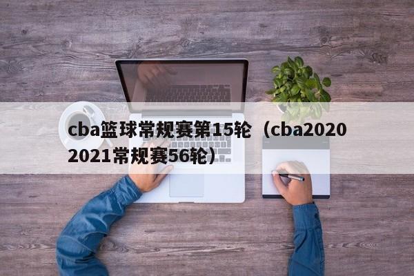 cba篮球常规赛第15轮（cba20202021常规赛56轮）