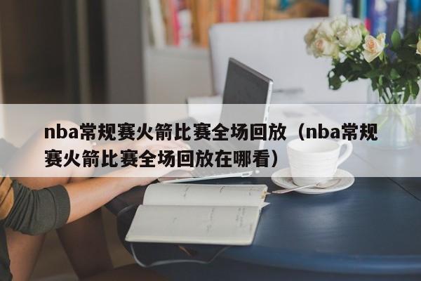 nba常规赛火箭比赛全场回放（nba常规赛火箭比赛全场回放在哪看）