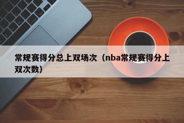 常规赛得分总上双场次（nba常规赛得分上双次数）