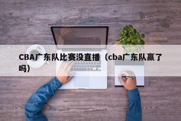 CBA广东队比赛没直播（cba广东队赢了吗）