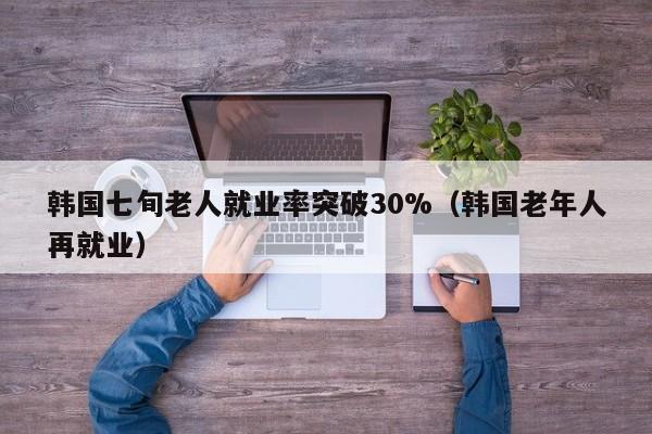 韩国七旬老人就业率突破30%（韩国老年人再就业）