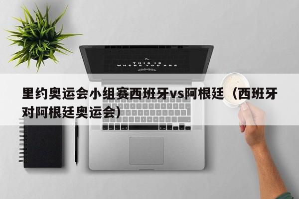 里约奥运会小组赛西班牙vs阿根廷（西班牙对阿根廷奥运会）