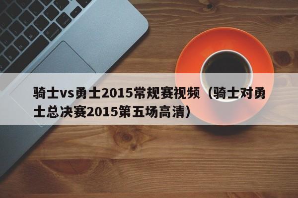 骑士vs勇士2015常规赛视频（骑士对勇士总决赛2015第五场高清）