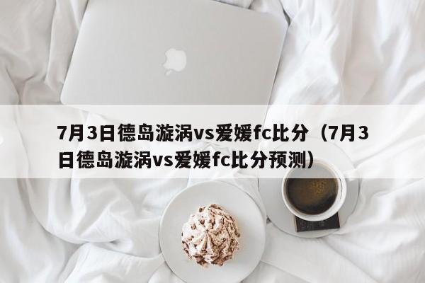 7月3日德岛漩涡vs爱媛fc比分（7月3日德岛漩涡vs爱媛fc比分预测）