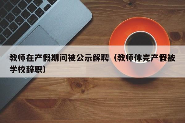 教师在产假期间被公示解聘（教师休完产假被学校辞职）