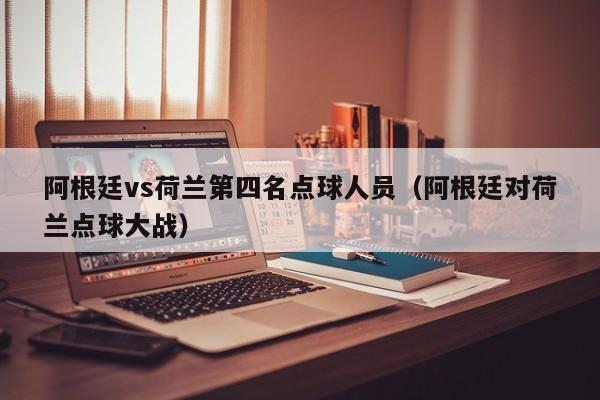 阿根廷vs荷兰第四名点球人员（阿根廷对荷兰点球大战）