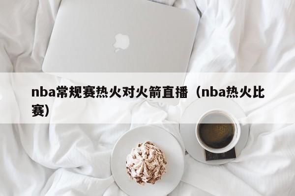 nba常规赛热火对火箭直播（nba热火比赛）