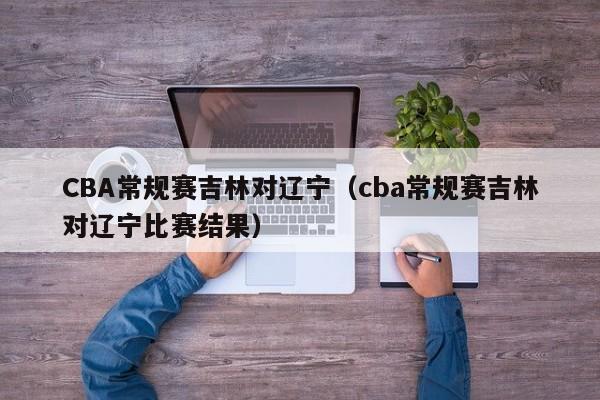 CBA常规赛吉林对辽宁（cba常规赛吉林对辽宁比赛结果）