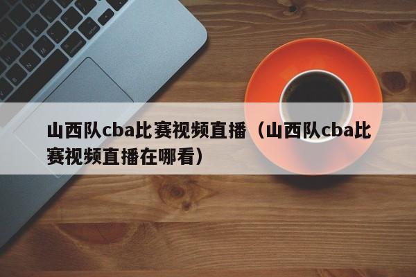 山西队cba比赛视频直播（山西队cba比赛视频直播在哪看）