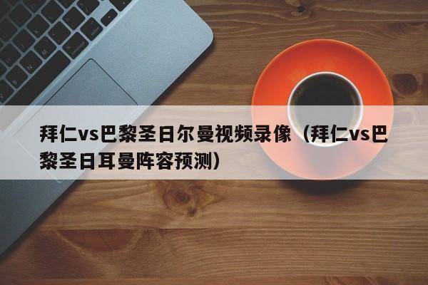 拜仁vs巴黎圣日尔曼视频录像（拜仁vs巴黎圣日耳曼阵容预测）