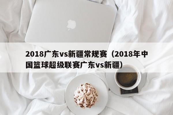 2018广东vs新疆常规赛（2018年中国篮球超级联赛广东vs新疆）