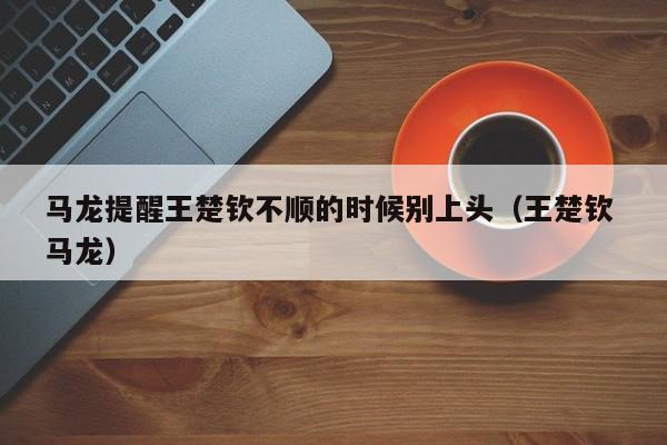 马龙提醒王楚钦不顺的时候别上头（王楚钦 马龙）